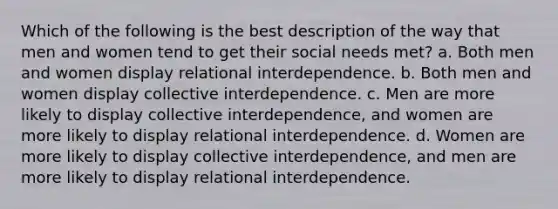 Which of the following is the best description of the way that men and women tend to get their social needs met? a. Both men and women display relational interdependence. b. Both men and women display collective interdependence. c. Men are more likely to display collective interdependence, and women are more likely to display relational interdependence. d. Women are more likely to display collective interdependence, and men are more likely to display relational interdependence.