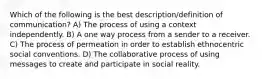 Which of the following is the best description/definition of communication? A) The process of using a context independently. B) A one way process from a sender to a receiver. C) The process of permeation in order to establish ethnocentric social conventions. D) The collaborative process of using messages to create and participate in social reality.