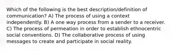 Which of the following is the best description/definition of communication? A) The process of using a context independently. B) A one way process from a sender to a receiver. C) The process of permeation in order to establish ethnocentric social conventions. D) The collaborative process of using messages to create and participate in social reality.