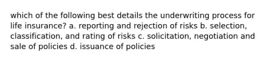 which of the following best details the underwriting process for life insurance? a. reporting and rejection of risks b. selection, classification, and rating of risks c. solicitation, negotiation and sale of policies d. issuance of policies