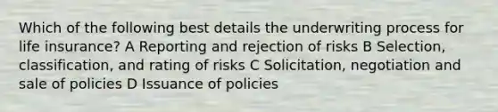 Which of the following best details the underwriting process for life insurance? A Reporting and rejection of risks B Selection, classification, and rating of risks C Solicitation, negotiation and sale of policies D Issuance of policies