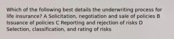 Which of the following best details the underwriting process for life insurance? A Solicitation, negotiation and sale of policies B Issuance of policies C Reporting and rejection of risks D Selection, classification, and rating of risks