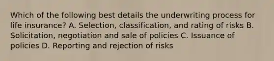 Which of the following best details the underwriting process for life insurance? A. Selection, classification, and rating of risks B. Solicitation, negotiation and sale of policies C. Issuance of policies D. Reporting and rejection of risks