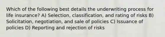 Which of the following best details the underwriting process for life insurance? A) Selection, classification, and rating of risks B) Solicitation, negotiation, and sale of policies C) Issuance of policies D) Reporting and rejection of risks