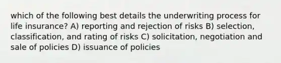 which of the following best details the underwriting process for life insurance? A) reporting and rejection of risks B) selection, classification, and rating of risks C) solicitation, negotiation and sale of policies D) issuance of policies