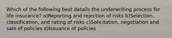 Which of the following best details the underwriting process for life insurance? a)Reporting and rejection of risks b)Selection, classification, and rating of risks c)Solicitation, negotiation and sale of policies d)Issuance of policies