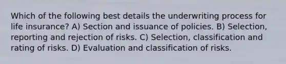 Which of the following best details the underwriting process for life insurance? A) Section and issuance of policies. B) Selection, reporting and rejection of risks. C) Selection, classification and rating of risks. D) Evaluation and classification of risks.