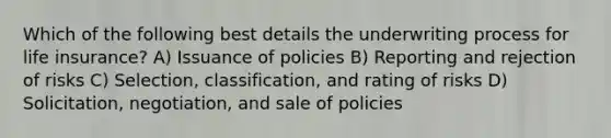 Which of the following best details the underwriting process for life insurance? A) Issuance of policies B) Reporting and rejection of risks C) Selection, classification, and rating of risks D) Solicitation, negotiation, and sale of policies