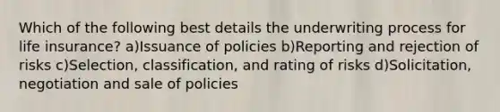 Which of the following best details the underwriting process for life insurance? a)Issuance of policies b)Reporting and rejection of risks c)Selection, classification, and rating of risks d)Solicitation, negotiation and sale of policies