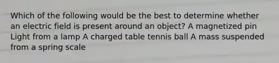 Which of the following would be the best to determine whether an electric field is present around an object? A magnetized pin Light from a lamp A charged table tennis ball A mass suspended from a spring scale