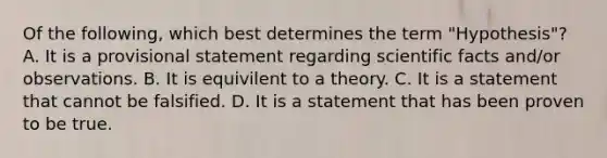 Of the following, which best determines the term "Hypothesis"? A. It is a provisional statement regarding scientific facts and/or observations. B. It is equivilent to a theory. C. It is a statement that cannot be falsified. D. It is a statement that has been proven to be true.