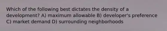 Which of the following best dictates the density of a development? A) maximum allowable B) developer's preference C) market demand D) surrounding neighborhoods