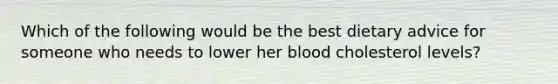 Which of the following would be the best dietary advice for someone who needs to lower her blood cholesterol levels?