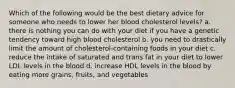 Which of the following would be the best dietary advice for someone who needs to lower her blood cholesterol levels? a. there is nothing you can do with your diet if you have a genetic tendency toward high blood cholesterol b. you need to drastically limit the amount of cholesterol-containing foods in your diet c. reduce the intake of saturated and trans fat in your diet to lower LDL levels in the blood d. increase HDL levels in the blood by eating more grains, fruits, and vegetables