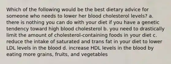 Which of the following would be the best dietary advice for someone who needs to lower her blood cholesterol levels? a. there is nothing you can do with your diet if you have a genetic tendency toward high blood cholesterol b. you need to drastically limit the amount of cholesterol-containing foods in your diet c. reduce the intake of saturated and trans fat in your diet to lower LDL levels in the blood d. increase HDL levels in the blood by eating more grains, fruits, and vegetables