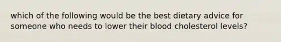 which of the following would be the best dietary advice for someone who needs to lower their blood cholesterol levels?