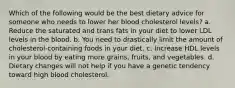 Which of the following would be the best dietary advice for someone who needs to lower her blood cholesterol levels? a. Reduce the saturated and trans fats in your diet to lower LDL levels in the blood. b. You need to drastically limit the amount of cholesterol-containing foods in your diet. c. Increase HDL levels in your blood by eating more grains, fruits, and vegetables. d. Dietary changes will not help if you have a genetic tendency toward high blood cholesterol.