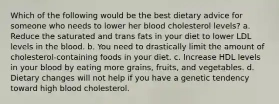 Which of the following would be the best dietary advice for someone who needs to lower her blood cholesterol levels? a. Reduce the saturated and trans fats in your diet to lower LDL levels in the blood. b. You need to drastically limit the amount of cholesterol-containing foods in your diet. c. Increase HDL levels in your blood by eating more grains, fruits, and vegetables. d. Dietary changes will not help if you have a genetic tendency toward high blood cholesterol.