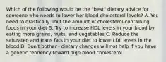 Which of the following would be the "best" dietary advice for someone who needs to lower her blood cholesterol levels? A. You need to drastically limit the amount of cholesterol-containing foods in your diet B. Try to increase HDL levels in your blood by eating more grains, fruits, and vegetables C. Reduce the saturated and trans fats in your diet to lower LDL levels in the blood D. Don't bother - dietary changes will not help if you have a genetic tendency toward high blood cholesterol