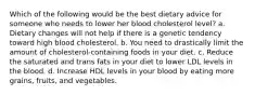 Which of the following would be the best dietary advice for someone who needs to lower her blood cholesterol level? a. Dietary changes will not help if there is a genetic tendency toward high blood cholesterol. b. You need to drastically limit the amount of cholesterol-containing foods in your diet. c. Reduce the saturated and trans fats in your diet to lower LDL levels in the blood. d. Increase HDL levels in your blood by eating more grains, fruits, and vegetables.