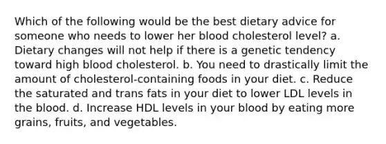 Which of the following would be the best dietary advice for someone who needs to lower her blood cholesterol level? a. Dietary changes will not help if there is a genetic tendency toward high blood cholesterol. b. You need to drastically limit the amount of cholesterol-containing foods in your diet. c. Reduce the saturated and trans fats in your diet to lower LDL levels in the blood. d. Increase HDL levels in your blood by eating more grains, fruits, and vegetables.