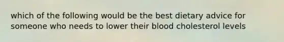 which of the following would be the best dietary advice for someone who needs to lower their blood cholesterol levels