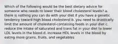 Which of the following would be the best dietary advice for someone who needs to lower their blood cholesterol levels? a. there is nothing you can do with your diet if you have a genetic tendency toward high blood cholesterol b. you need to drastically limit the amount of cholesterol-containing foods in your diet c. reduce the intake of saturated and trans fat in your diet to lower LDL levels in the blood d. increase HDL levels in the blood by eating more grains, fruits, and vegetables