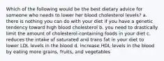 Which of the following would be the best dietary advice for someone who needs to lower her blood cholesterol levels? a. there is nothing you can do with your diet if you have a genetic tendency toward high blood cholesterol b. you need to drastically limit the amount of cholesterol-containing foods in your diet c. reduces the intake of saturated and trans fat in your diet to lower LDL levels in the blood d. increase HDL levels in the blood by eating more grains, fruits, and vegetables