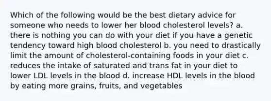 Which of the following would be the best dietary advice for someone who needs to lower her blood cholesterol levels? a. there is nothing you can do with your diet if you have a genetic tendency toward high blood cholesterol b. you need to drastically limit the amount of cholesterol-containing foods in your diet c. reduces the intake of saturated and trans fat in your diet to lower LDL levels in the blood d. increase HDL levels in the blood by eating more grains, fruits, and vegetables