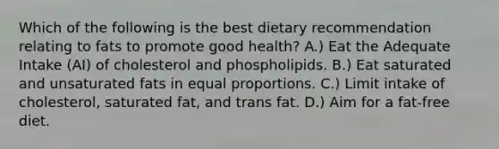 Which of the following is the best dietary recommendation relating to fats to promote good health? A.) Eat the Adequate Intake (AI) of cholesterol and phospholipids. B.) Eat saturated and unsaturated fats in equal proportions. C.) Limit intake of cholesterol, saturated fat, and trans fat. D.) Aim for a fat-free diet.