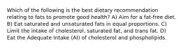 Which of the following is the best dietary recommendation relating to fats to promote good health? A) Aim for a fat-free diet. B) Eat saturated and unsaturated fats in equal proportions. C) Limit the intake of cholesterol, saturated fat, and trans fat. D) Eat the Adequate Intake (AI) of cholesterol and phospholipids.