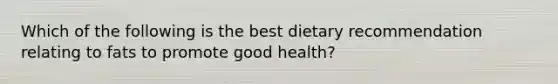 Which of the following is the best dietary recommendation relating to fats to promote good health?