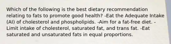 Which of the following is the best dietary recommendation relating to fats to promote good health? -Eat the Adequate Intake (AI) of cholesterol and phospholipids. -Aim for a fat-free diet. -Limit intake of cholesterol, saturated fat, and trans fat. -Eat saturated and unsaturated fats in equal proportions.