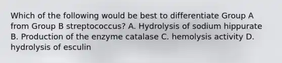 Which of the following would be best to differentiate Group A from Group B streptococcus? A. Hydrolysis of sodium hippurate B. Production of the enzyme catalase C. hemolysis activity D. hydrolysis of esculin