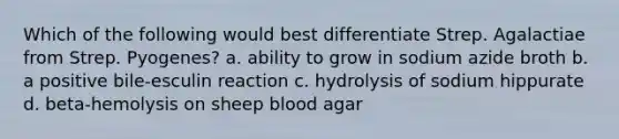 Which of the following would best differentiate Strep. Agalactiae from Strep. Pyogenes? a. ability to grow in sodium azide broth b. a positive bile-esculin reaction c. hydrolysis of sodium hippurate d. beta-hemolysis on sheep blood agar