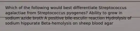 Which of the following would best differentiate Streptococcus agalactiae from Streptococcus pyogenes? Ability to grow in sodium azide broth A positive bile-esculin reaction Hydrolysis of sodium hippurate Beta-hemolysis on sheep blood agar