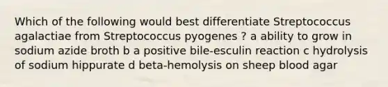 Which of the following would best differentiate Streptococcus agalactiae from Streptococcus pyogenes ? a ability to grow in sodium azide broth b a positive bile-esculin reaction c hydrolysis of sodium hippurate d beta-hemolysis on sheep blood agar