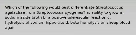 Which of the following would best differentiate Streptococcus agalactiae from Streptococcus pyogenes? a. ability to grow in sodium azide broth b. a positive bile-esculin reaction c. hydrolysis of sodium hippurate d. beta-hemolysis on sheep blood agar