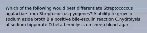 Which of the following would best differentiate Streptococcus agalactiae from Streptococcus pyogenes? A.ability to grow in sodium azide broth B.a positive bile-esculin reaction C.hydrolysis of sodium hippurate D.beta-hemolysis on sheep blood agar