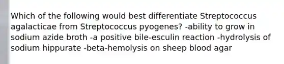 Which of the following would best differentiate Streptococcus agalacticae from Streptococcus pyogenes? -ability to grow in sodium azide broth -a positive bile-esculin reaction -hydrolysis of sodium hippurate -beta-hemolysis on sheep blood agar