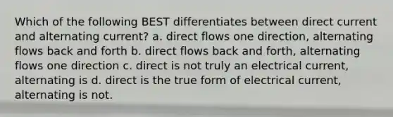 Which of the following BEST differentiates between direct current and alternating current? a. direct flows one direction, alternating flows back and forth b. direct flows back and forth, alternating flows one direction c. direct is not truly an electrical current, alternating is d. direct is the true form of electrical current, alternating is not.