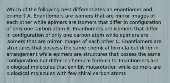 Which of the following best differentiates an enantiomer and epimer? A. Enantiomers are isomers that are mirror images of each other while epimers are isomers that differ in configuration of only one carbon atom B. Enantiomers are isomers that differ in configuration of only one carbon atom while epimers are isomers that are mirror images of each other C. Enantiomers are structures that possess the same chemical formula but differ in arrangement while epimers are structures that posses the same configuration but differ in chemical formula D. Enantiomers are biological molecules that exhibit mutarotation while epimers are biological molecules with few chiral carbon atoms