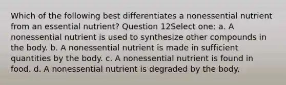 Which of the following best differentiates a nonessential nutrient from an essential nutrient? Question 12Select one: a. A nonessential nutrient is used to synthesize other compounds in the body. b. A nonessential nutrient is made in sufficient quantities by the body. c. A nonessential nutrient is found in food. d. A nonessential nutrient is degraded by the body.