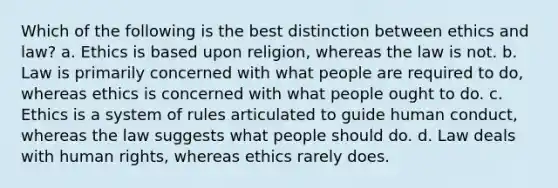 Which of the following is the best distinction between ethics and law? a. Ethics is based upon religion, whereas the law is not. b. Law is primarily concerned with what people are required to do, whereas ethics is concerned with what people ought to do. c. Ethics is a system of rules articulated to guide human conduct, whereas the law suggests what people should do. d. Law deals with human rights, whereas ethics rarely does.