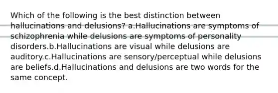 Which of the following is the best distinction between hallucinations and delusions? a.Hallucinations are symptoms of schizophrenia while delusions are symptoms of personality disorders.b.Hallucinations are visual while delusions are auditory.c.Hallucinations are sensory/perceptual while delusions are beliefs.d.Hallucinations and delusions are two words for the same concept.