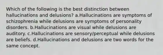 Which of the following is the best distinction between hallucinations and delusions? a.Hallucinations are symptoms of schizophrenia while delusions are symptoms of personality disorders. b.Hallucinations are visual while delusions are auditory. c.Hallucinations are sensory/perceptual while delusions are beliefs. d.Hallucinations and delusions are two words for the same concept.