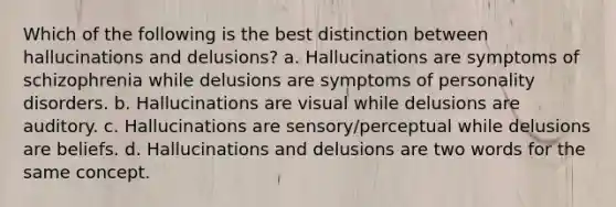 Which of the following is the best distinction between hallucinations and delusions? a. Hallucinations are symptoms of schizophrenia while delusions are symptoms of personality disorders. b. Hallucinations are visual while delusions are auditory. c. Hallucinations are sensory/perceptual while delusions are beliefs. d. Hallucinations and delusions are two words for the same concept.