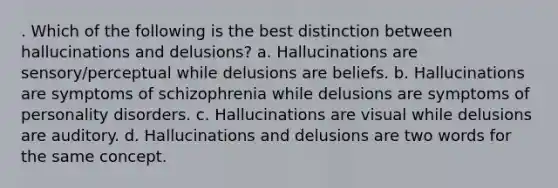 . Which of the following is the best distinction between hallucinations and delusions? a. Hallucinations are sensory/perceptual while delusions are beliefs. b. Hallucinations are symptoms of schizophrenia while delusions are symptoms of personality disorders. c. Hallucinations are visual while delusions are auditory. d. Hallucinations and delusions are two words for the same concept.