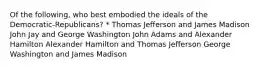 Of the following, who best embodied the ideals of the Democratic-Republicans? * Thomas Jefferson and James Madison John Jay and George Washington John Adams and Alexander Hamilton Alexander Hamilton and Thomas Jefferson George Washington and James Madison