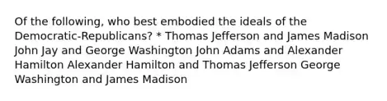 Of the following, who best embodied the ideals of the Democratic-Republicans? * Thomas Jefferson and James Madison John Jay and George Washington John Adams and Alexander Hamilton Alexander Hamilton and Thomas Jefferson George Washington and James Madison